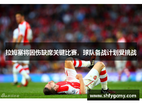 拉姆塞将因伤缺席关键比赛，球队备战计划受挑战