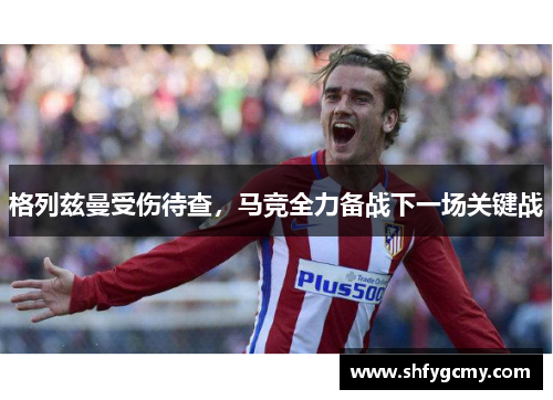 格列兹曼受伤待查，马竞全力备战下一场关键战