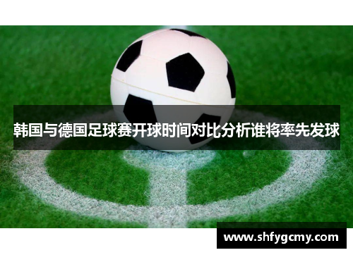 韩国与德国足球赛开球时间对比分析谁将率先发球