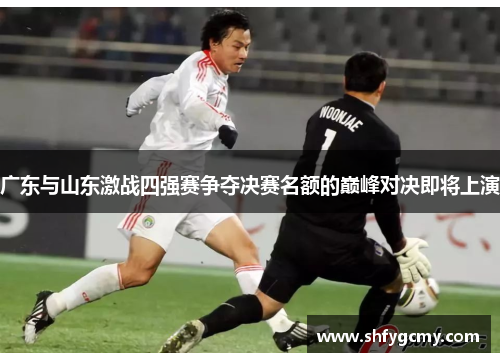 广东与山东激战四强赛争夺决赛名额的巅峰对决即将上演